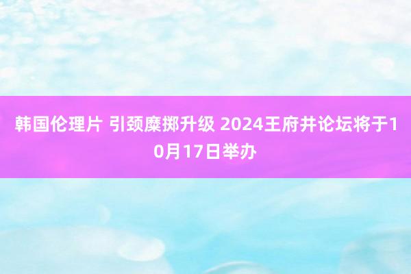 韩国伦理片 引颈糜掷升级 2024王府井论坛将于10月17日举办