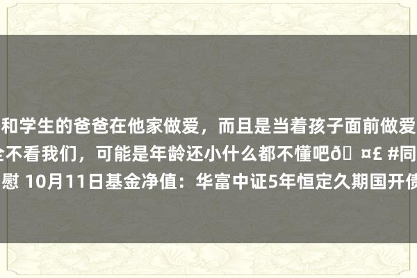 和学生的爸爸在他家做爱，而且是当着孩子面前做爱，太刺激了，孩子完全不看我们，可能是年龄还小什么都不懂吧🤣 #同城 #文爱 #自慰 10月11日基金净值：华富中证5年恒定久期国开债指数A最新净值1.0567，涨0.04%