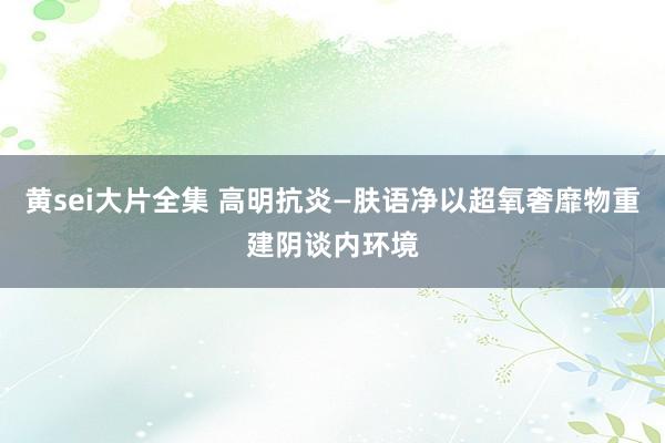 黄sei大片全集 高明抗炎—肤语净以超氧奢靡物重建阴谈内环境