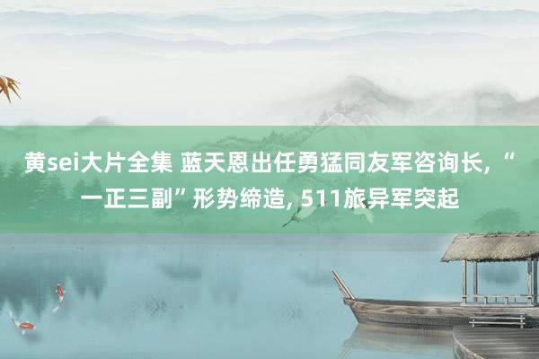 黄sei大片全集 蓝天恩出任勇猛同友军咨询长， “一正三副”形势缔造， 511旅异军突起