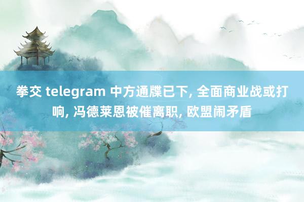 拳交 telegram 中方通牒已下， 全面商业战或打响， 冯德莱恩被催离职， 欧盟闹矛盾