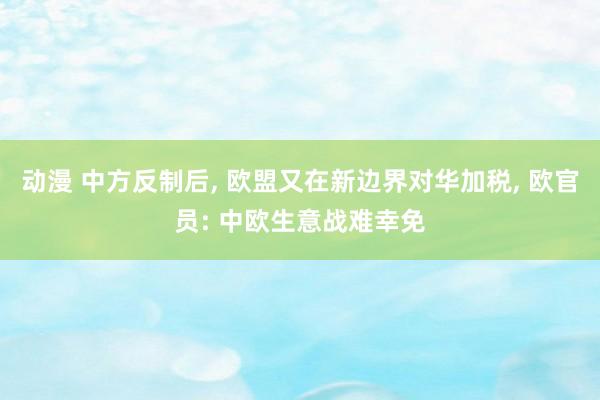 动漫 中方反制后， 欧盟又在新边界对华加税， 欧官员: 中欧生意战难幸免