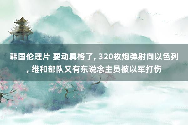 韩国伦理片 要动真格了， 320枚炮弹射向以色列， 维和部队又有东说念主员被以军打伤