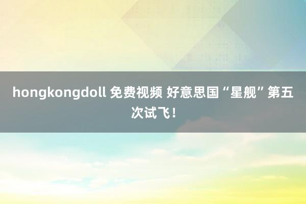 hongkongdoll 免费视频 好意思国“星舰”第五次试飞！