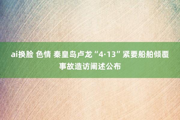 ai换脸 色情 秦皇岛卢龙“4·13”紧要船舶倾覆事故造访阐述公布