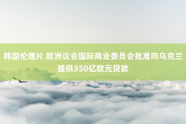 韩国伦理片 欧洲议会国际商业委员会批准向乌克兰提供350亿欧元贷款