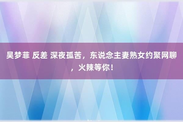 吴梦菲 反差 深夜孤苦，东说念主妻熟女约聚网聊，火辣等你！