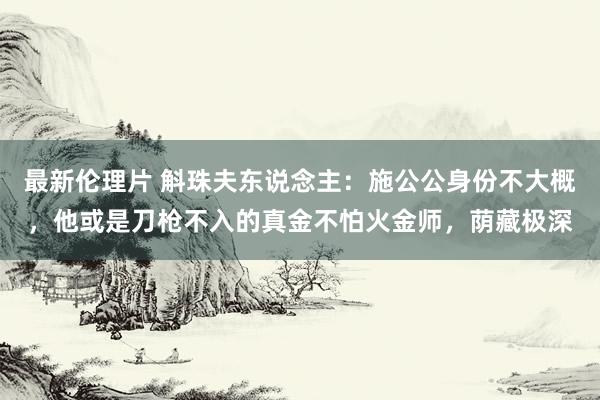 最新伦理片 斛珠夫东说念主：施公公身份不大概，他或是刀枪不入的真金不怕火金师，荫藏极深