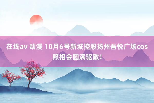 在线av 动漫 10月6号新城控股扬州吾悦广场cos照相会圆满驱散！