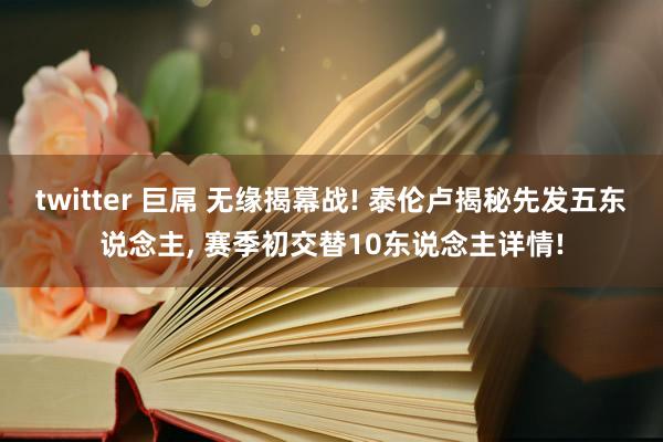 twitter 巨屌 无缘揭幕战! 泰伦卢揭秘先发五东说念主， 赛季初交替10东说念主详情!