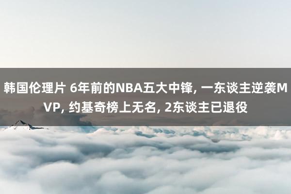 韩国伦理片 6年前的NBA五大中锋， 一东谈主逆袭MVP， 约基奇榜上无名， 2东谈主已退役