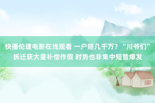 快播伦理电影在线观看 一户赔几千万？“川爷们”拆迁获大量补偿作假 时势也非集中短暂爆发