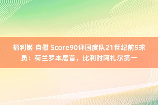 福利姬 自慰 Score90评国度队21世纪前5球员：荷兰罗本居首，比利时阿扎尔第一