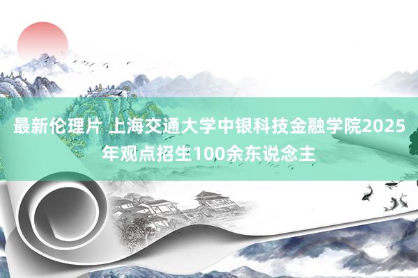 最新伦理片 上海交通大学中银科技金融学院2025年观点招生100余东说念主