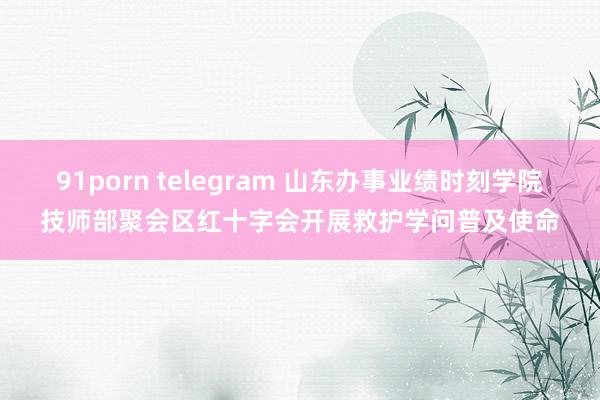 91porn telegram 山东办事业绩时刻学院技师部聚会区红十字会开展救护学问普及使命