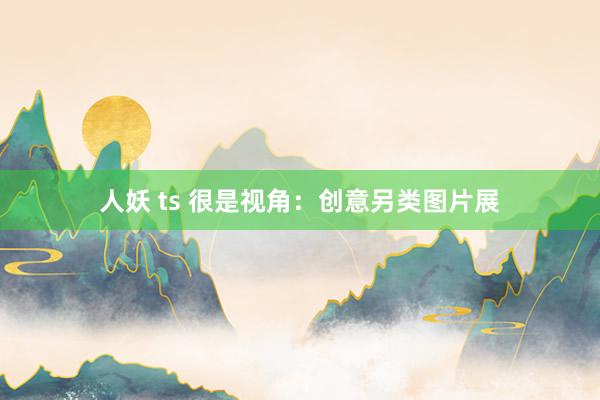 人妖 ts 很是视角：创意另类图片展