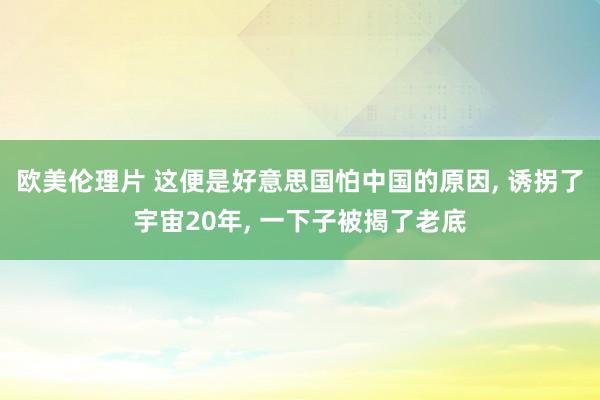 欧美伦理片 这便是好意思国怕中国的原因， 诱拐了宇宙20年， 一下子被揭了老底