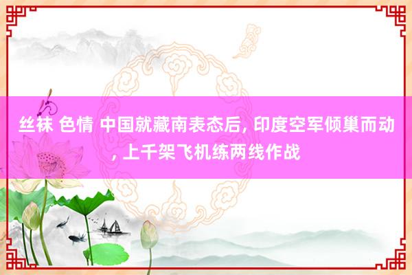 丝袜 色情 中国就藏南表态后， 印度空军倾巢而动， 上千架飞机练两线作战