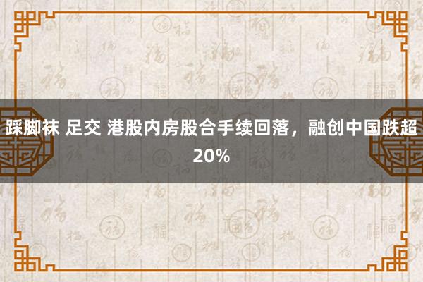 踩脚袜 足交 港股内房股合手续回落，融创中国跌超20%