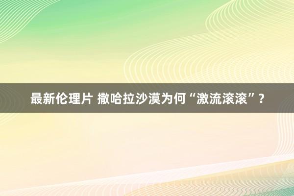 最新伦理片 撒哈拉沙漠为何“激流滚滚”？