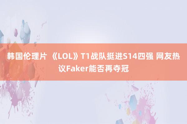 韩国伦理片 《LOL》T1战队挺进S14四强 网友热议Faker能否再夺冠