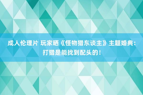 成人伦理片 玩家晒《怪物猎东谈主》主题婚典：打猎是能找到配头的！