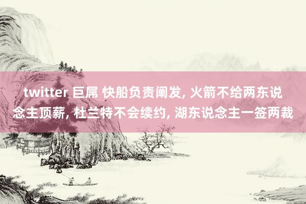 twitter 巨屌 快船负责阐发， 火箭不给两东说念主顶薪， 杜兰特不会续约， 湖东说念主一签两裁