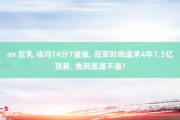 av 巨乳 场均14分7篮板， 冠军时尚追求4年1.5亿顶薪， 他到底值不值?