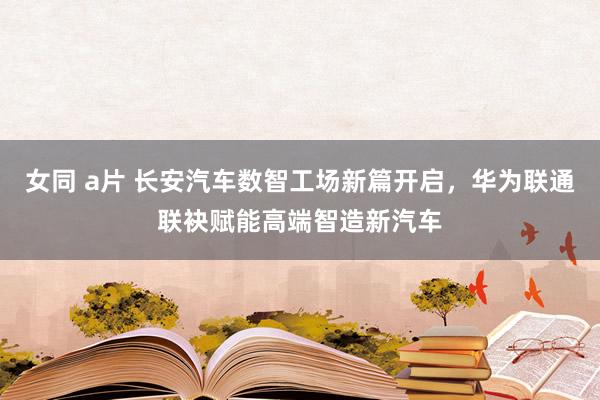 女同 a片 长安汽车数智工场新篇开启，华为联通联袂赋能高端智造新汽车