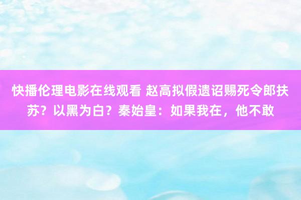 快播伦理电影在线观看 赵高拟假遗诏赐死令郎扶苏？以黑为白？秦始皇：如果我在，他不敢