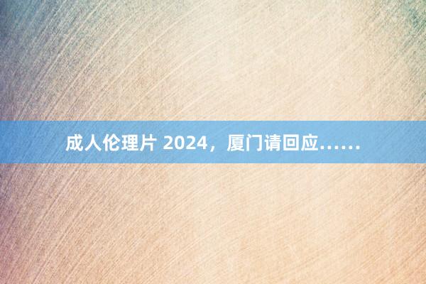 成人伦理片 2024，厦门请回应……