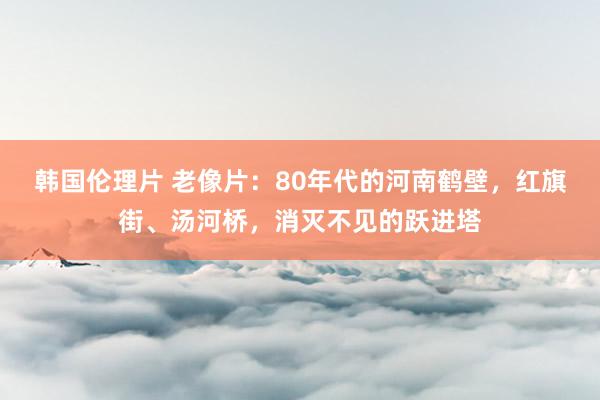 韩国伦理片 老像片：80年代的河南鹤壁，红旗街、汤河桥，消灭不见的跃进塔