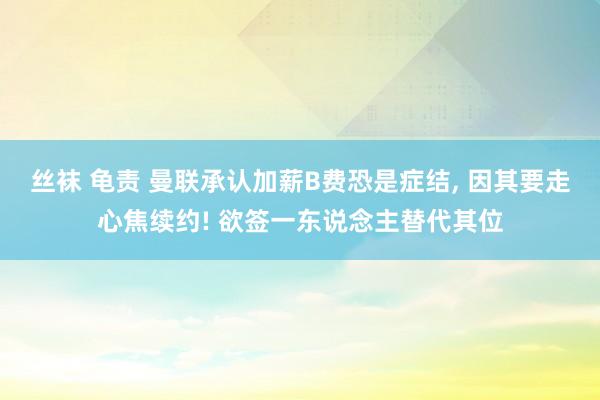 丝袜 龟责 曼联承认加薪B费恐是症结， 因其要走心焦续约! 欲签一东说念主替代其位