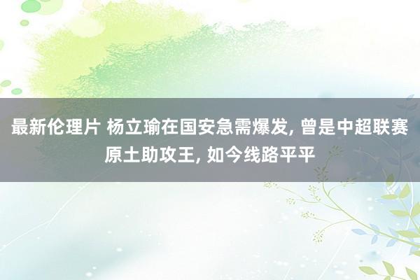 最新伦理片 杨立瑜在国安急需爆发， 曾是中超联赛原土助攻王， 如今线路平平