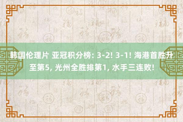 韩国伦理片 亚冠积分榜: 3-2! 3-1! 海港首胜升至第5， 光州全胜排第1， 水手三连败!