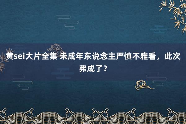 黄sei大片全集 未成年东说念主严慎不雅看，此次弗成了？