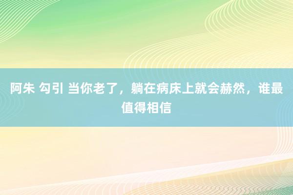 阿朱 勾引 当你老了，躺在病床上就会赫然，谁最值得相信