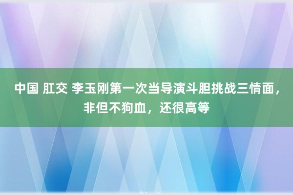 中国 肛交 李玉刚第一次当导演斗胆挑战三情面，非但不狗血，还很高等