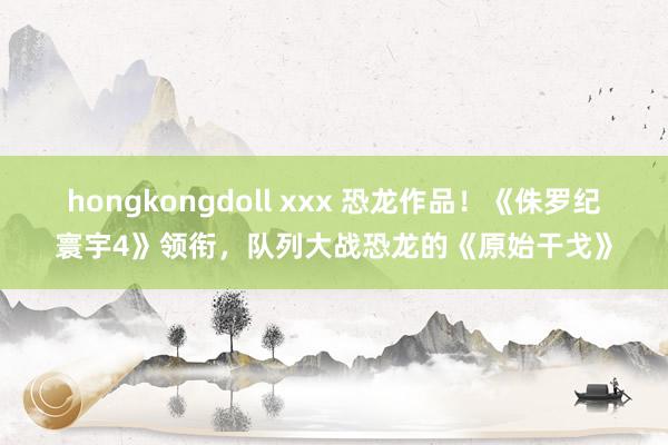 hongkongdoll xxx 恐龙作品！《侏罗纪寰宇4》领衔，队列大战恐龙的《原始干戈》