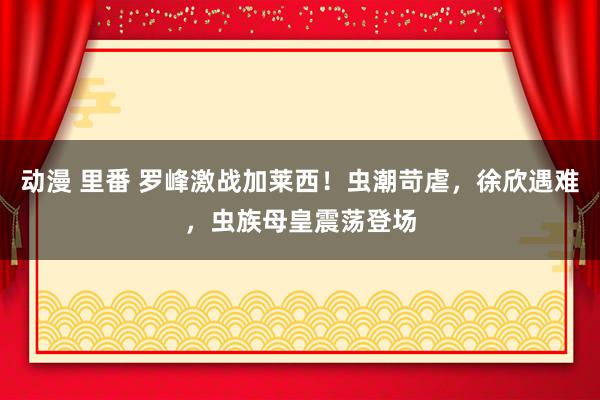 动漫 里番 罗峰激战加莱西！虫潮苛虐，徐欣遇难，虫族母皇震荡登场