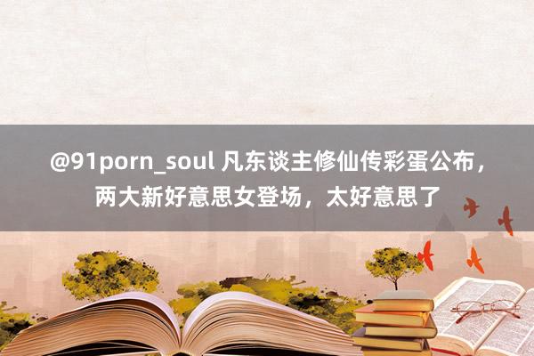 @91porn_soul 凡东谈主修仙传彩蛋公布，两大新好意思女登场，太好意思了