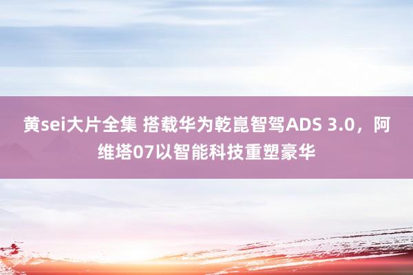 黄sei大片全集 搭载华为乾崑智驾ADS 3.0，阿维塔07以智能科技重塑豪华