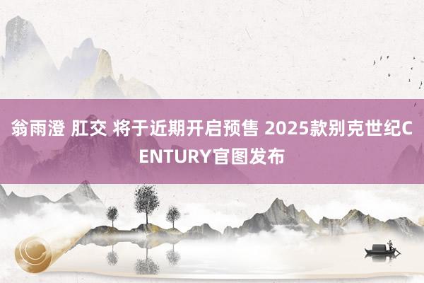 翁雨澄 肛交 将于近期开启预售 2025款别克世纪CENTURY官图发布