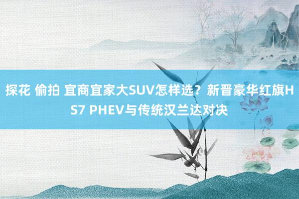 探花 偷拍 宜商宜家大SUV怎样选？新晋豪华红旗HS7 PHEV与传统汉兰达对决