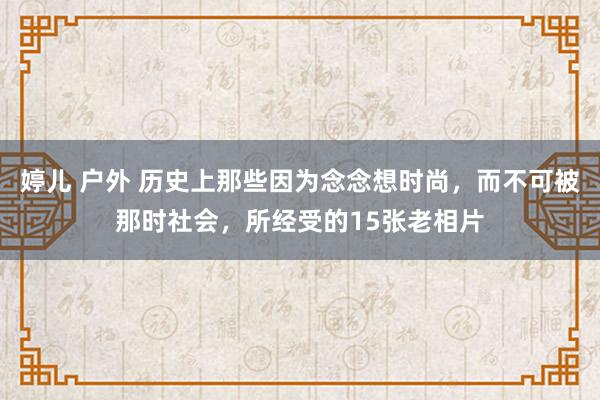 婷儿 户外 历史上那些因为念念想时尚，而不可被那时社会，所经受的15张老相片