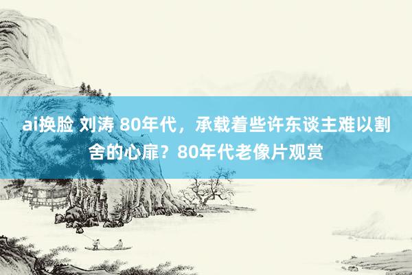 ai换脸 刘涛 80年代，承载着些许东谈主难以割舍的心扉？80年代老像片观赏