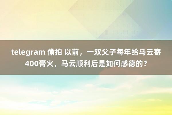 telegram 偷拍 以前，一双父子每年给马云寄400膏火，马云顺利后是如何感德的？