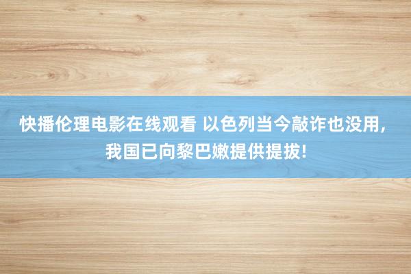 快播伦理电影在线观看 以色列当今敲诈也没用， 我国已向黎巴嫩提供提拔!