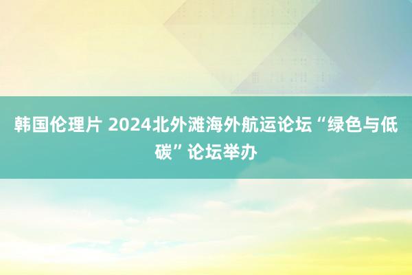 韩国伦理片 2024北外滩海外航运论坛“绿色与低碳”论坛举办