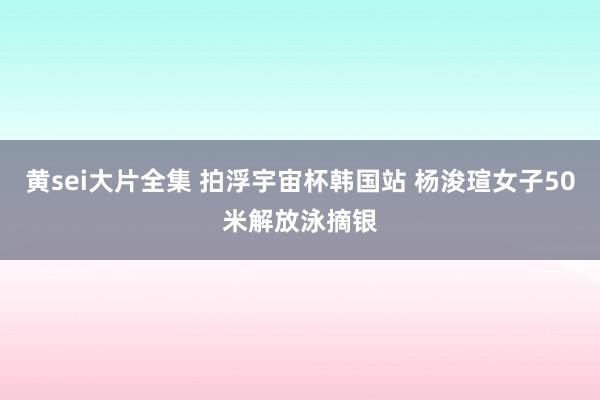 黄sei大片全集 拍浮宇宙杯韩国站 杨浚瑄女子50米解放泳摘银